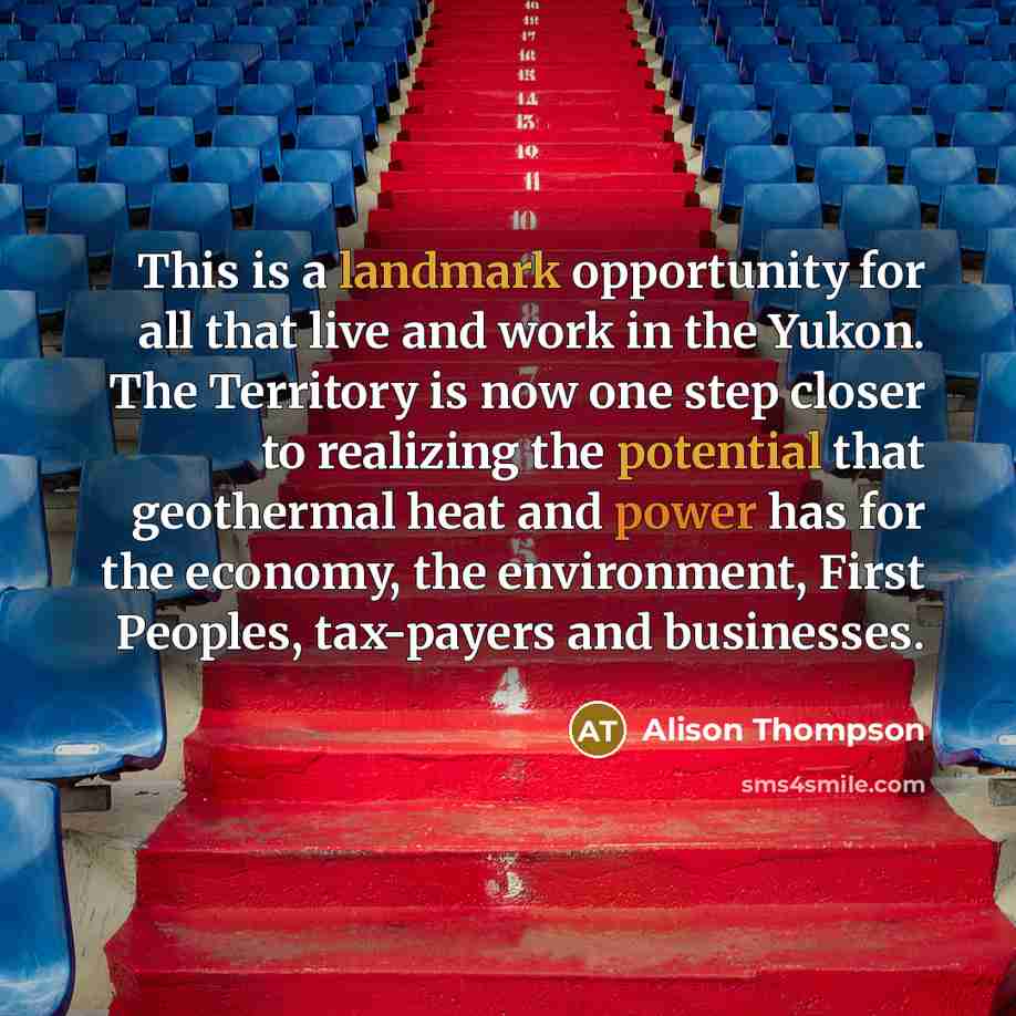 “This is a landmark opportunity for all that live and work in the Yukon. The Territory is now one step closer to realizing the potential that geothermal heat and power has for the economy, the environment, First Peoples, tax-payers and businesses.” quote by Alison Thompson