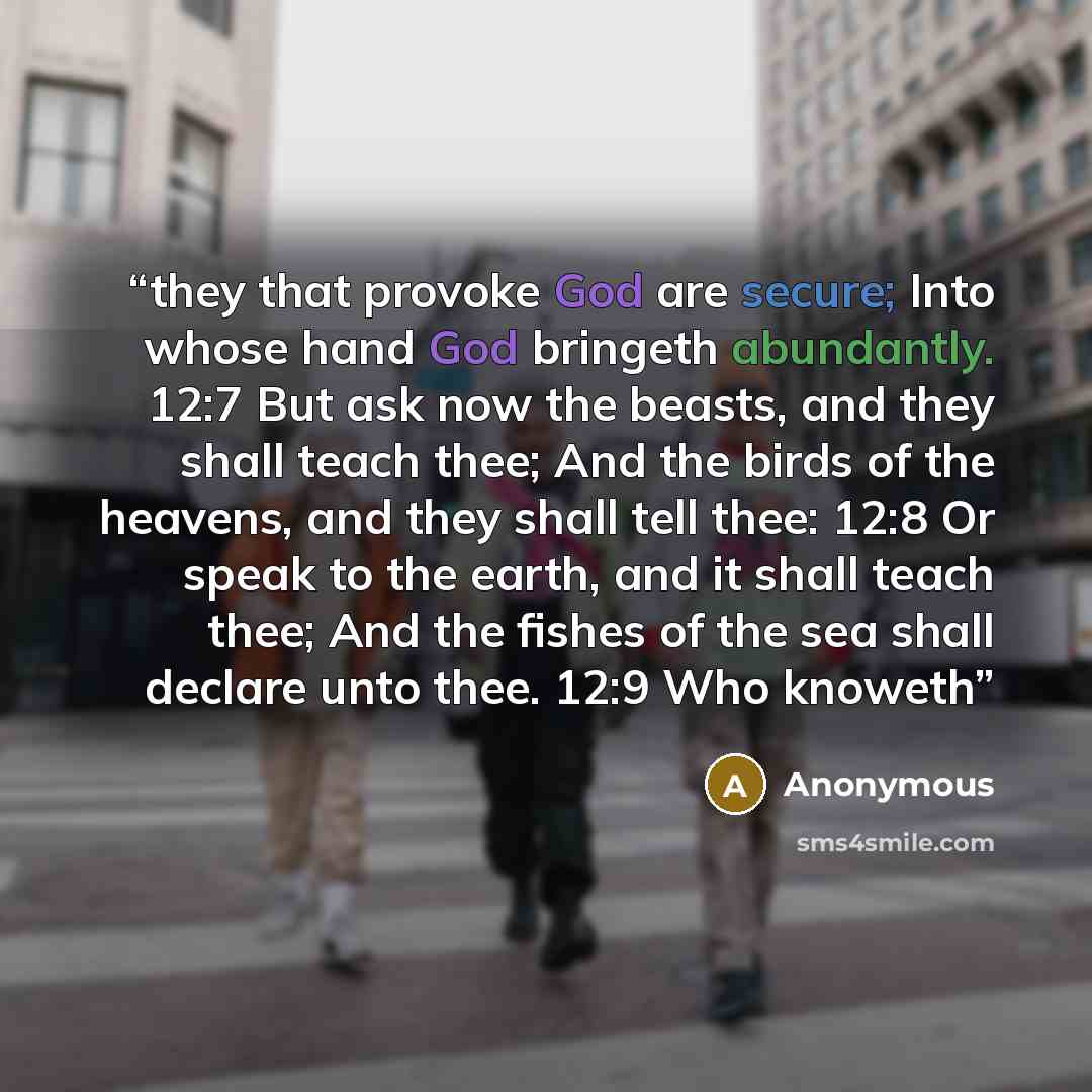 “they that provoke God are secure; Into whose hand God bringeth abundantly. 12:7 But ask now the beasts, and they shall teach thee; And the birds of the heavens, and they shall tell thee: 12:8 Or speak to the earth, and it shall teach thee; And the fishes of the sea shall declare unto thee. 12:9…” quote by Anonymous