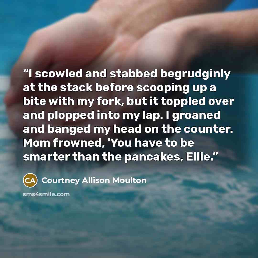 “I scowled and stabbed begrudginly at the stack before scooping up a bite with my fork, but it toppled over and plopped into my lap. I groaned and banged my head on the counter. Mom frowned, 'You have to be smarter than the pancakes, Ellie.” quote by Courtney Allison Moulton