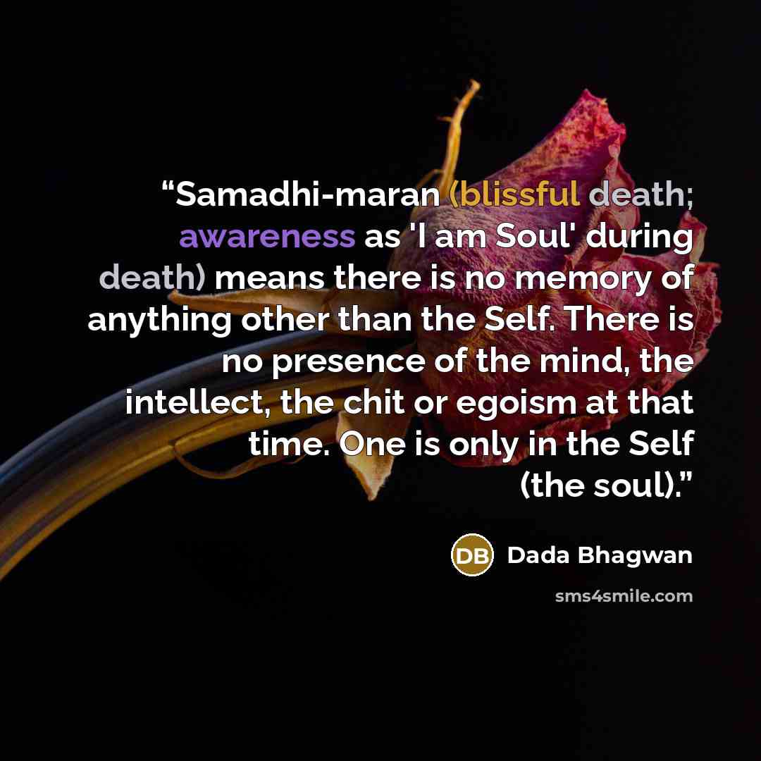 “Samadhi-maran (blissful death; awareness as 'I am Soul' during death) means there is no memory of anything other than the Self. There is no presence of the mind, the intellect, the chit or egoism at that time. One is only in the Self (the soul).” quote by Dada Bhagwan