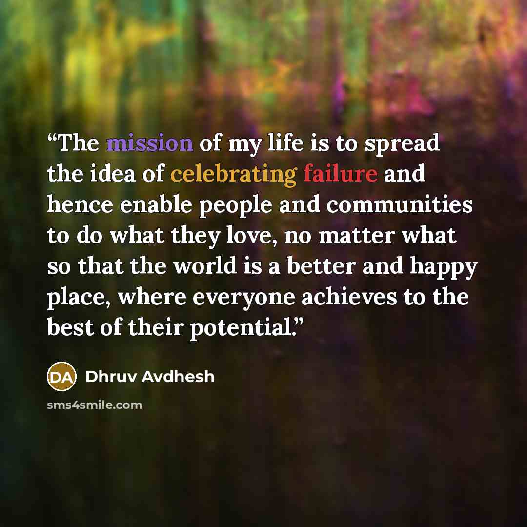 “The mission of my life is to spread the idea of celebrating failure and hence enable people and communities to do what they love, no matter what so that the world is a better and happy place, where everyone achieves to the best of their potential.” quote by Dhruv Avdhesh