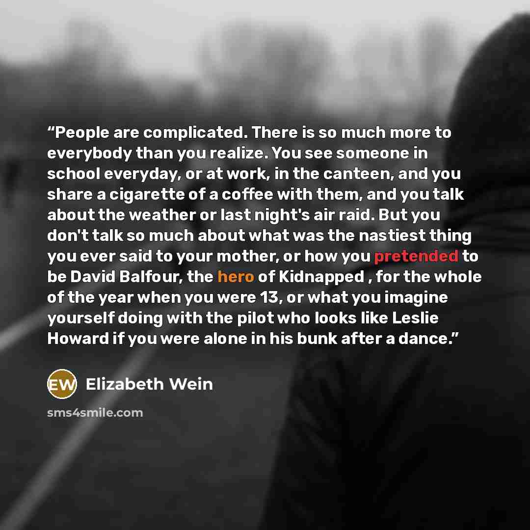 “People are complicated. There is so much more to everybody than you realize. You see someone in school everyday, or at work, in the canteen, and you share a cigarette of a coffee with them, and you talk about the weather or last night's air raid. But you don't talk so much about what was the…” quote by Elizabeth Wein