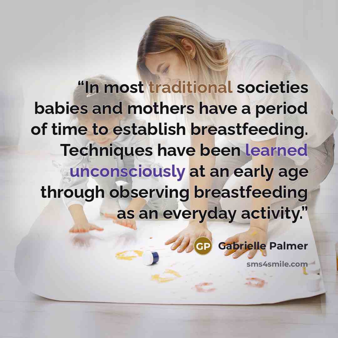 “In most traditional societies babies and mothers have a period of time to establish breastfeeding. Techniques have been learned unconsciously at an early age through observing breastfeeding as an everyday activity.” quote by Gabrielle Palmer