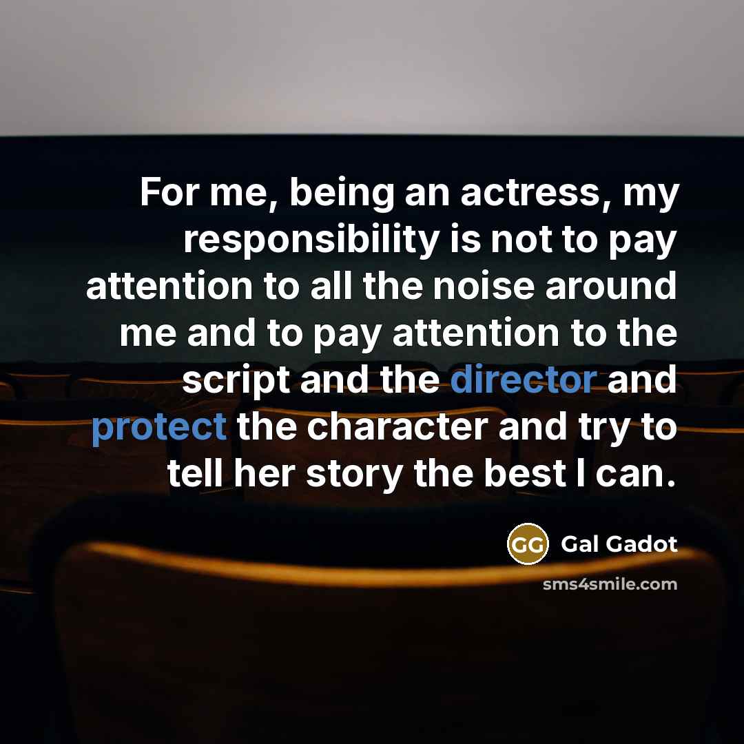 “For me, being an actress, my responsibility is not to pay attention to all the noise around me and to pay attention to the script and the director and protect the character and try to tell her story the best I can.” quote by Gal Gadot
