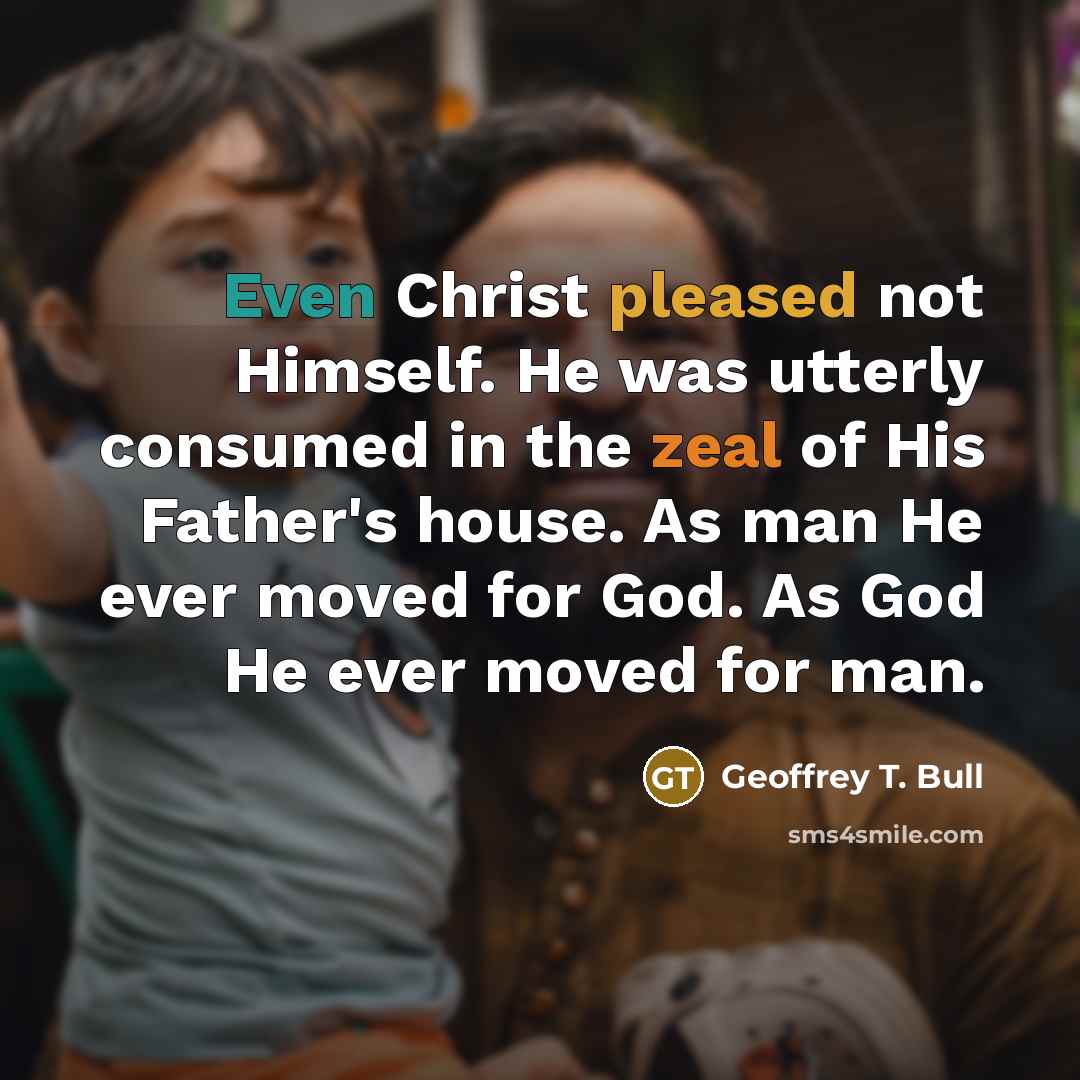 “Even Christ pleased not Himself. He was utterly consumed in the zeal of His Father's house. As man He ever moved for God. As God He ever moved for man.” quote by Geoffrey T. Bull
