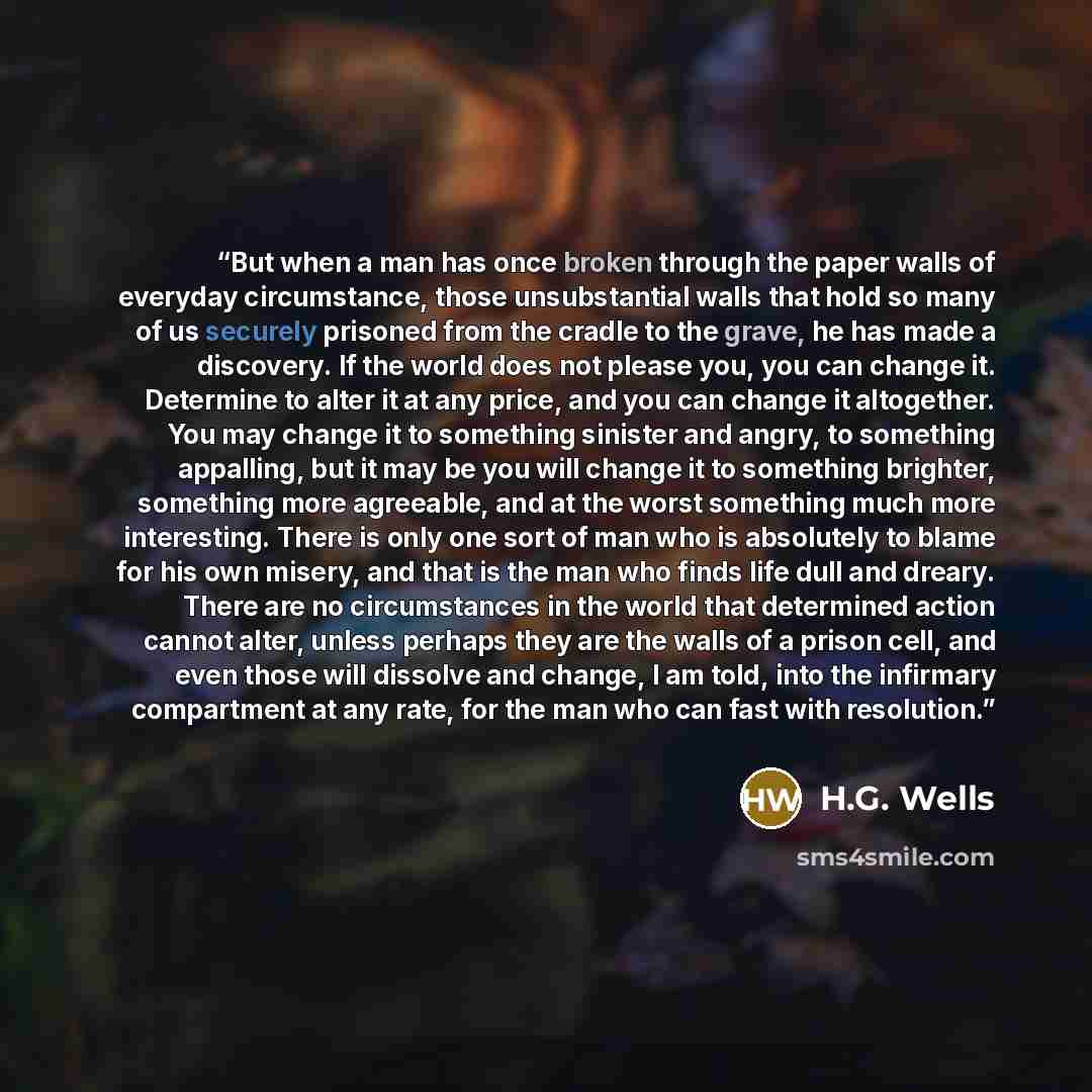 “But when a man has once broken through the paper walls of everyday circumstance, those unsubstantial walls that hold so many of us securely prisoned from the cradle to the grave, he has made a discovery. If the world does not please you, you can change it. Determine to alter it at any price, and…” quote by H.G. Wells