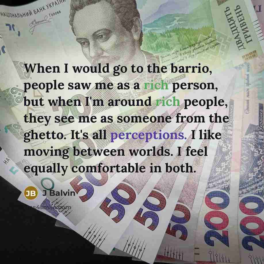 “When I would go to the barrio, people saw me as a rich person, but when I'm around rich people, they see me as someone from the ghetto. It's all perceptions. I like moving between worlds. I feel equally comfortable in both.” quote by J Balvin