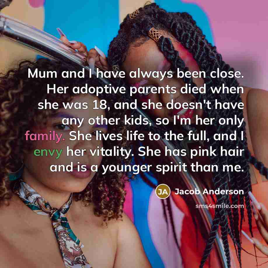 “Mum and I have always been close. Her adoptive parents died when she was 18, and she doesn't have any other kids, so I'm her only family. She lives life to the full, and I envy her vitality. She has pink hair and is a younger spirit than me.” quote by Jacob Anderson