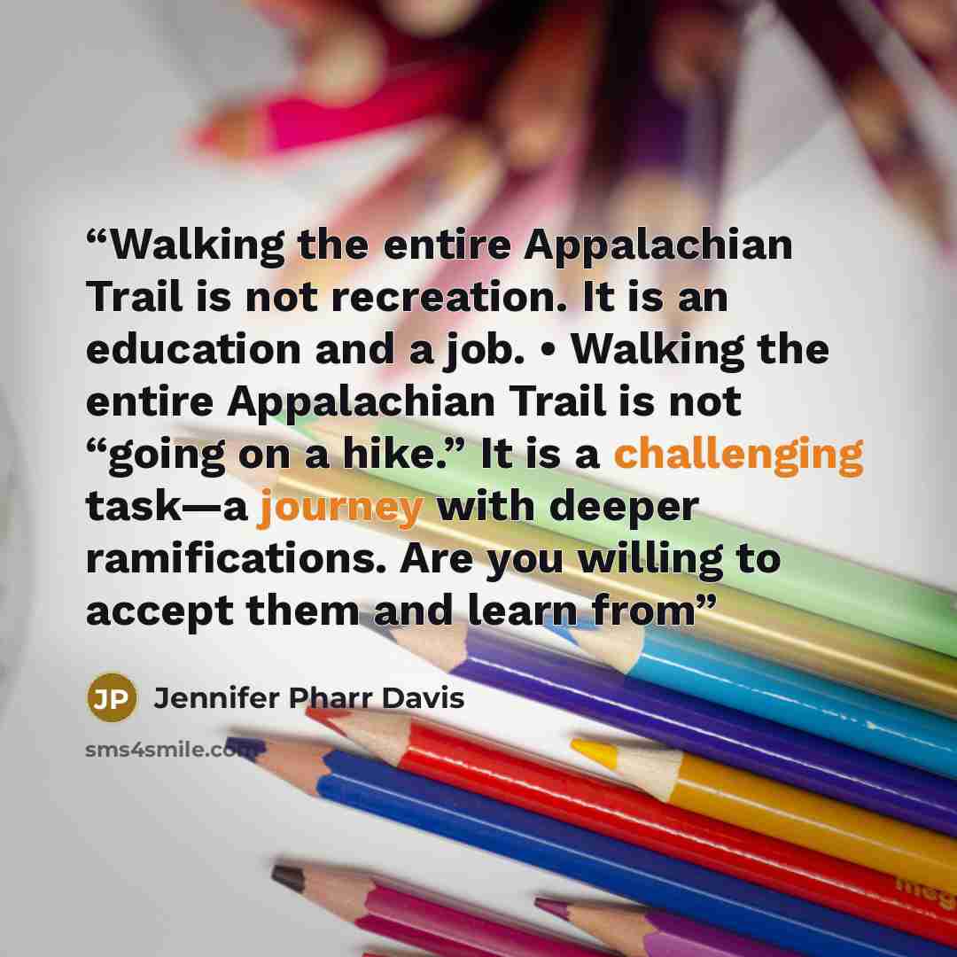 “Walking the entire Appalachian Trail is not recreation. It is an education and a job. • Walking the entire Appalachian Trail is not “going on a hike.” It is a challenging task—a journey with deeper ramifications. Are you willing to accept them and learn from” quote by Jennifer Pharr Davis