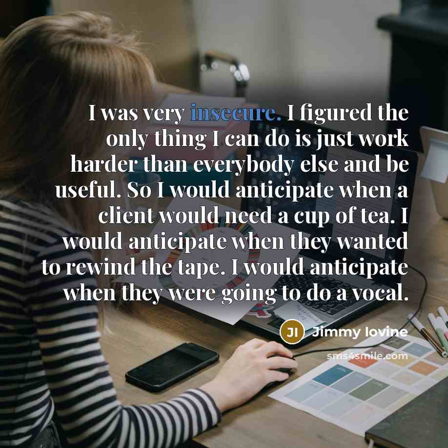 “I was very insecure. I figured the only thing I can do is just work harder than everybody else and be useful. So I would anticipate when a client would need a cup of tea. I would anticipate when they wanted to rewind the tape. I would anticipate when they were going to do a vocal.” quote by Jimmy Iovine