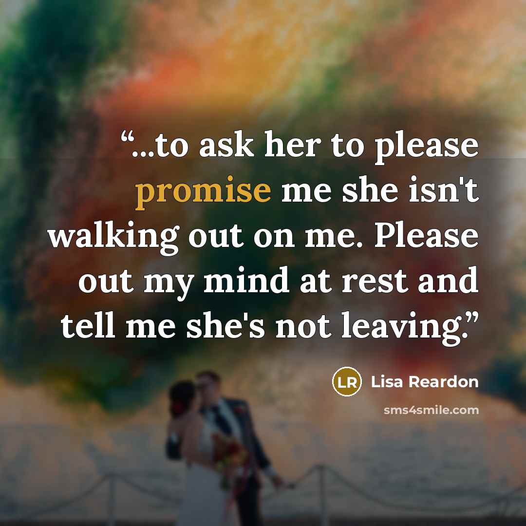 “...to ask her to please promise me she isn't walking out on me. Please out my mind at rest and tell me she's not leaving.” quote by Lisa Reardon