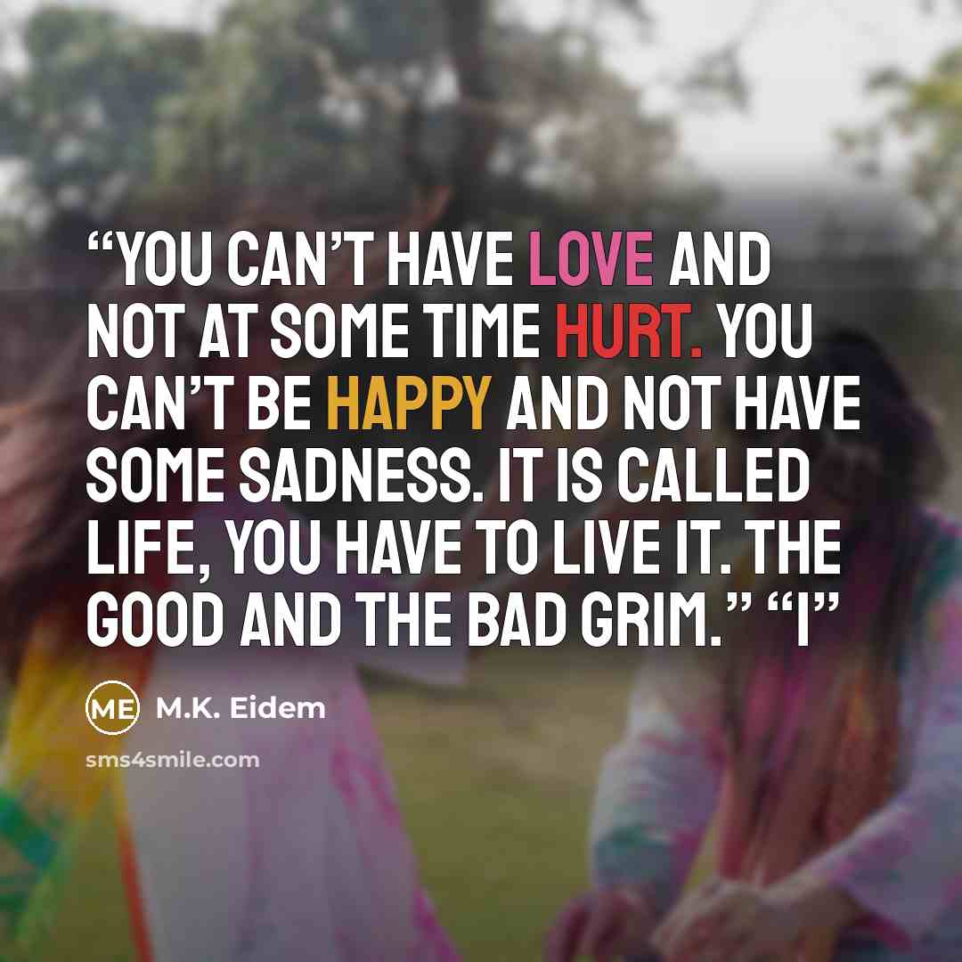 “you can’t have love and not at some time hurt. You can’t be happy and not have some sadness. It is called life, you have to live it. The good and the bad Grim.” “I” quote by M.K. Eidem
