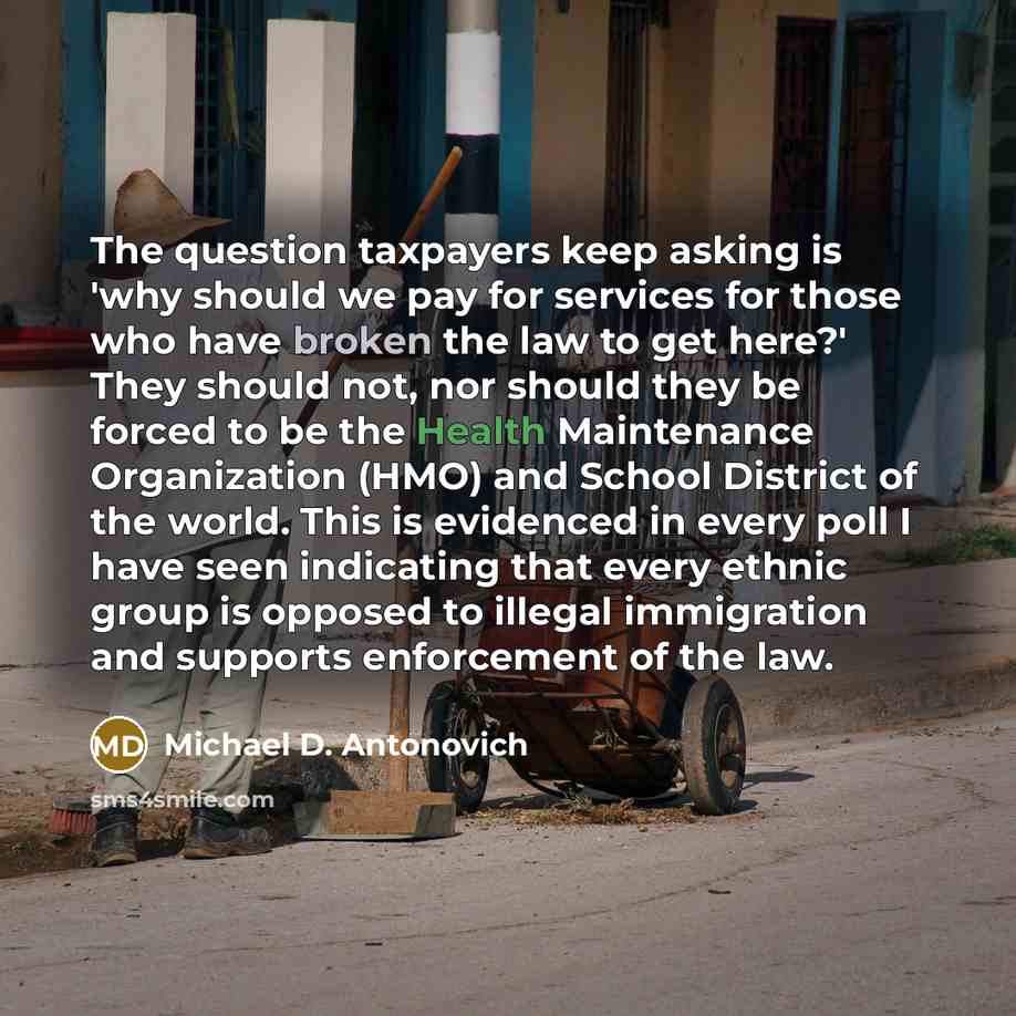 “The question taxpayers keep asking is 'why should we pay for services for those who have broken the law to get here?' They should not, nor should they be forced to be the Health Maintenance Organization (HMO) and School District of the world. This is evidenced in every poll I have seen indicating…” quote by Michael D. Antonovich