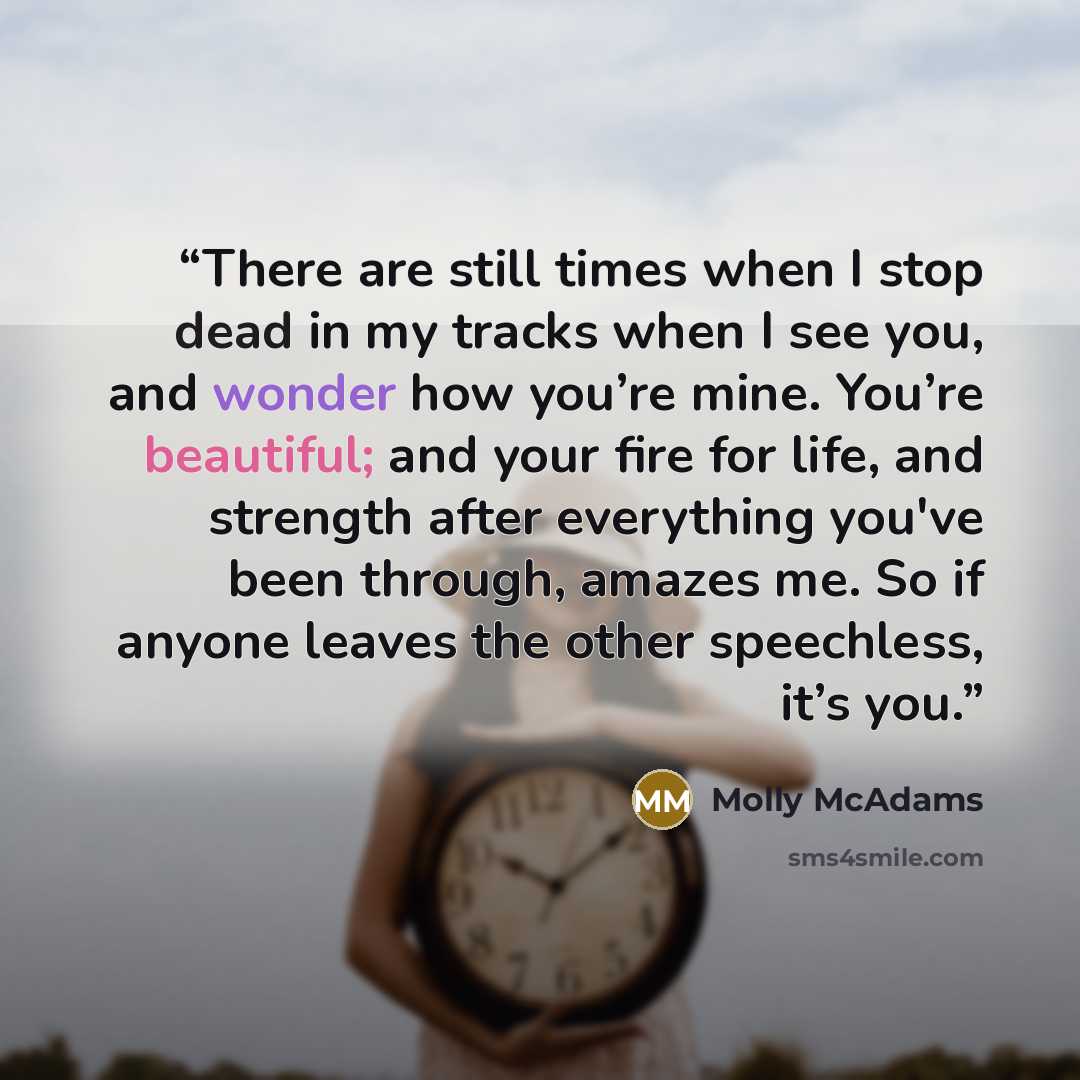 “There are still times when I stop dead in my tracks when I see you, and wonder how you’re mine. You’re beautiful; and your fire for life, and strength after everything you've been through, amazes me. So if anyone leaves the other speechless, it’s you.” quote by Molly McAdams