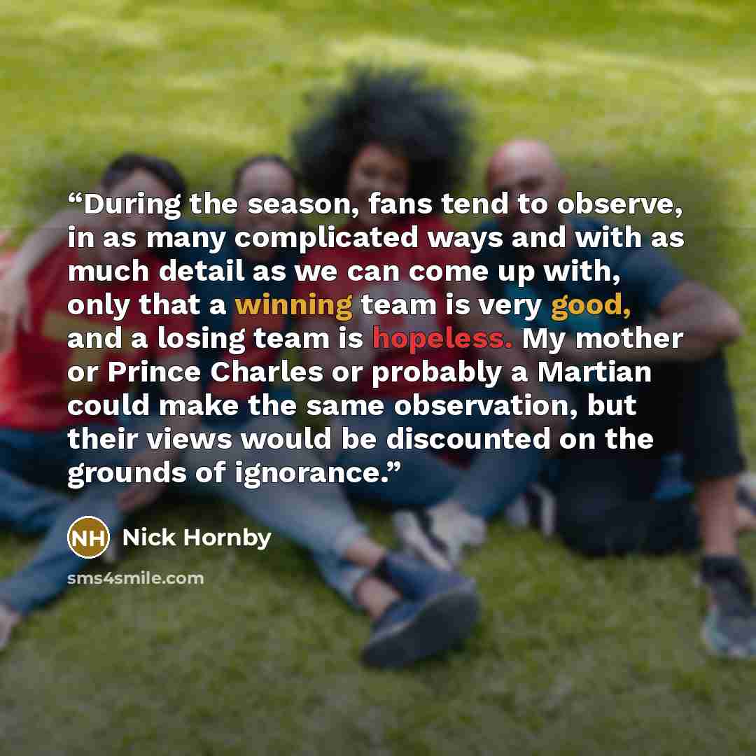 “During the season, fans tend to observe, in as many complicated ways and with as much detail as we can come up with, only that a winning team is very good, and a losing team is hopeless. My mother or Prince Charles or probably a Martian could make the same observation, but their views would be…” quote by Nick Hornby