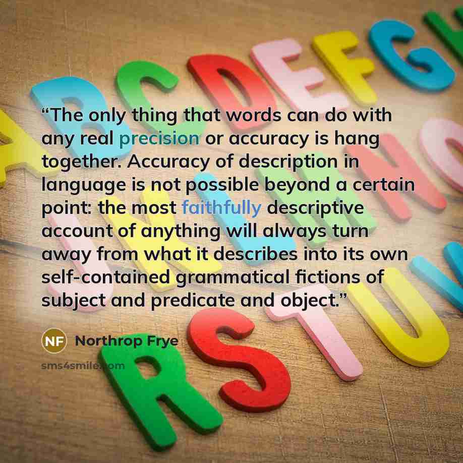 “The only thing that words can do with any real precision or accuracy is hang together. Accuracy of description in language is not possible beyond a certain point: the most faithfully descriptive account of anything will always turn away from what it describes into its own self-contained…” quote by Northrop Frye
