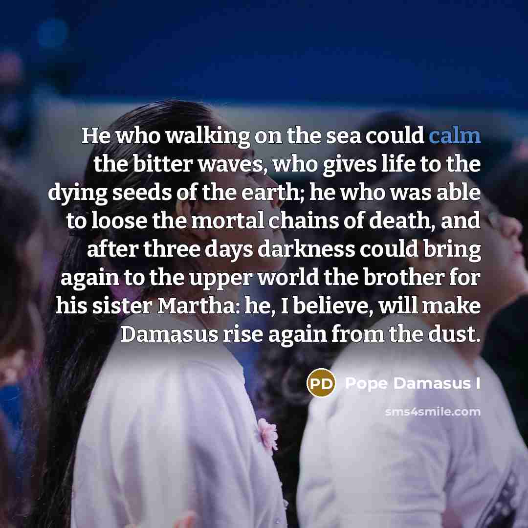 “He who walking on the sea could calm the bitter waves, who gives life to the dying seeds of the earth; he who was able to loose the mortal chains of death, and after three days darkness could bring again to the upper world the brother for his sister Martha: he, I believe, will make Damasus rise…” quote by Pope Damasus I