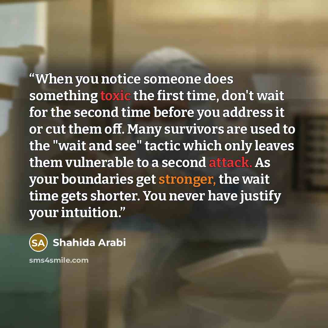 “When you notice someone does something toxic the first time, don't wait for the second time before you address it or cut them off. Many survivors are used to the "wait and see" tactic which only leaves them vulnerable to a second attack. As your boundaries get stronger, the wait time gets shorter…” quote by Shahida Arabi