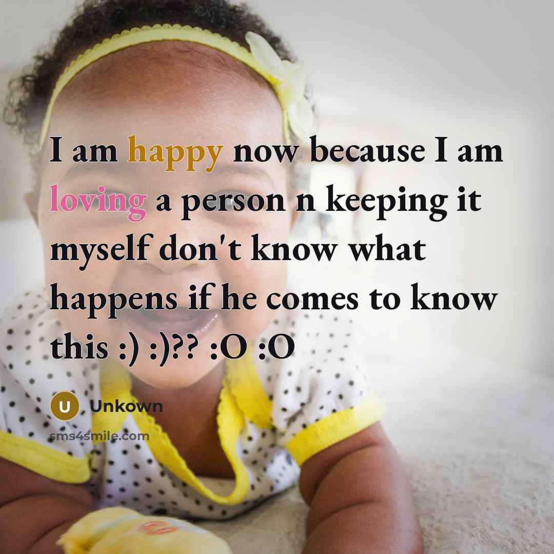 “I am happy now because I am loving a person n keeping it myself don't know what happens if he comes to know this :) :)?? :O :O” quote by Unkown