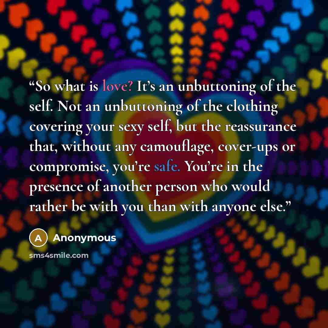 “So what is love? It’s an unbuttoning of the self. Not an unbuttoning of the clothing covering your sexy self, but the reassurance that, without any camouflage, cover-ups or compromise, you’re safe. You’re in the presence of another person who would rather be with you than with anyone else.” quote by Anonymous
