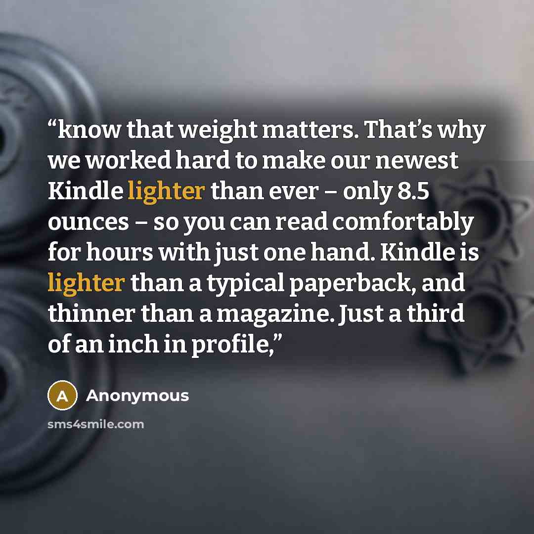 “know that weight matters. That’s why we worked hard to make our newest Kindle lighter than ever – only 8.5 ounces – so you can read comfortably for hours with just one hand. Kindle is lighter than a typical paperback, and thinner than a magazine. Just a third of an inch in profile,” quote by Anonymous