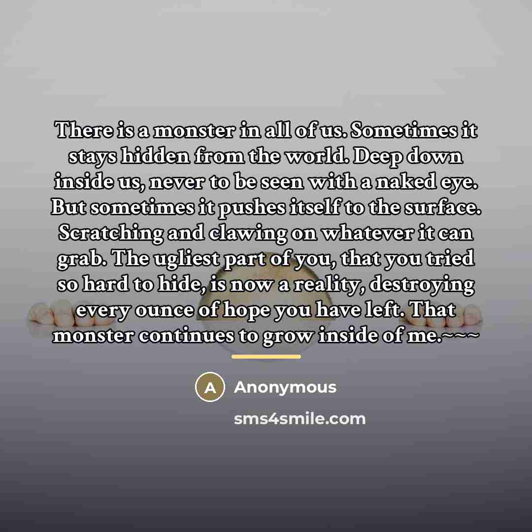 “There is a monster in all of us. Sometimes it stays hidden from the world. Deep down inside us, never to be seen with a naked eye. But sometimes it pushes itself to the surface. Scratching and clawing on whatever it can grab. The ugliest part of you, that you tried so hard to hide, is now a…” quote by Anonymous