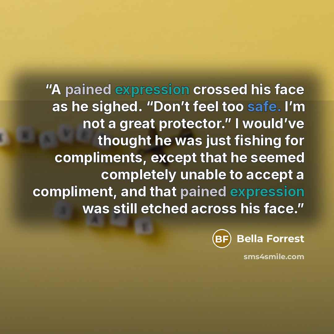 “A pained expression crossed his face as he sighed. “Don’t feel too safe. I’m not a great protector.” I would’ve thought he was just fishing for compliments, except that he seemed completely unable to accept a compliment, and that pained expression was still etched across his face.” quote by Bella Forrest
