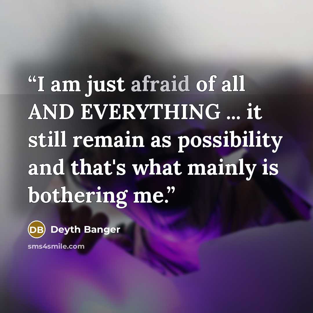 “I am just afraid of all AND EVERYTHING ... it still remain as possibility and that's what mainly is bothering me.” quote by Deyth Banger