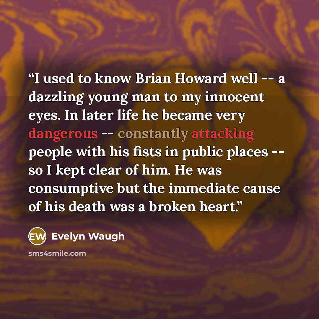 “I used to know Brian Howard well -- a dazzling young man to my innocent eyes. In later life he became very dangerous -- constantly attacking people with his fists in public places -- so I kept clear of him. He was consumptive but the immediate cause of his death was a broken heart.” quote by Evelyn Waugh