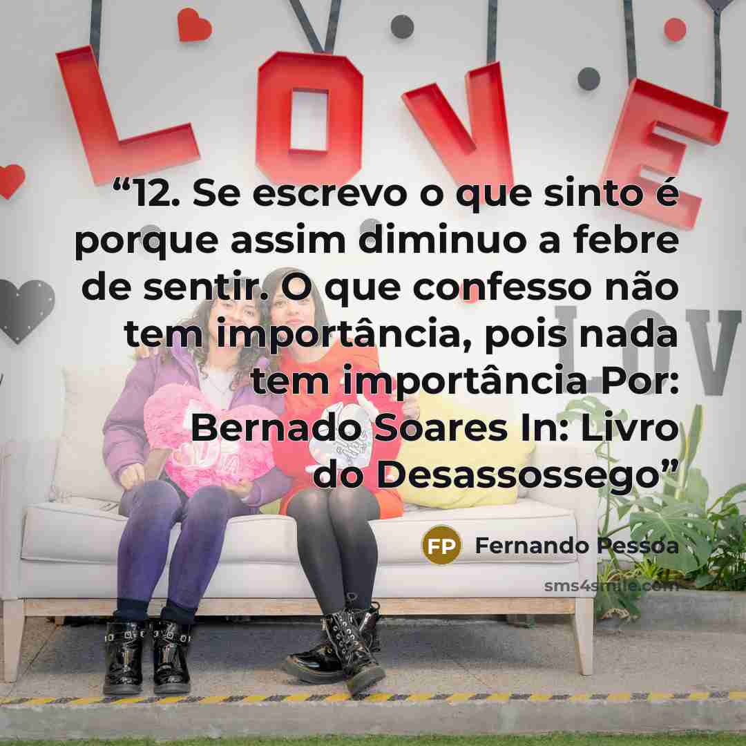 “12. Se escrevo o que sinto é porque assim diminuo a febre de sentir. O que confesso não tem importância, pois nada tem importância Por: Bernado Soares In: Livro do Desassossego” quote by Fernando Pessoa
