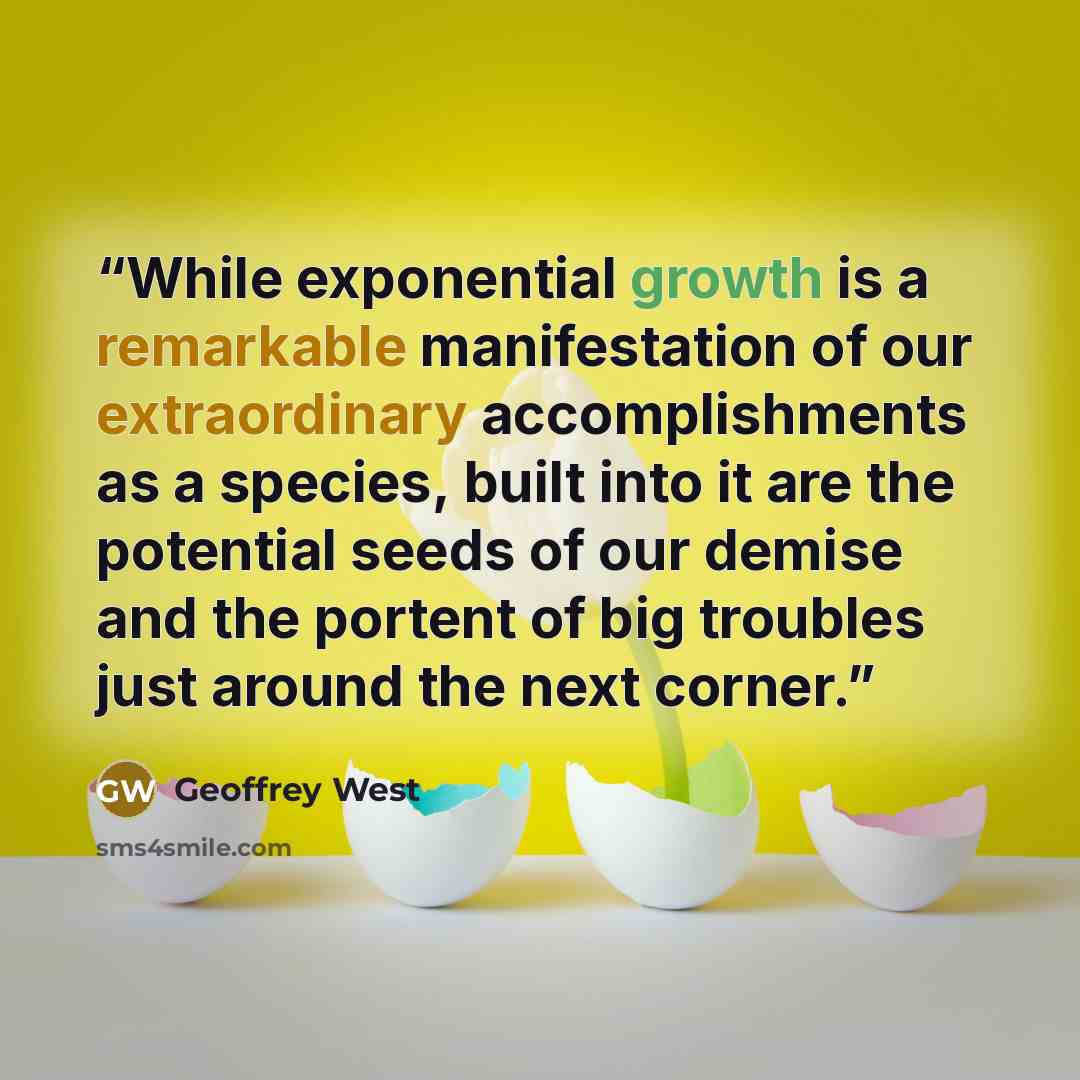 “While exponential growth is a remarkable manifestation of our extraordinary accomplishments as a species, built into it are the potential seeds of our demise and the portent of big troubles just around the next corner.” quote by Geoffrey West