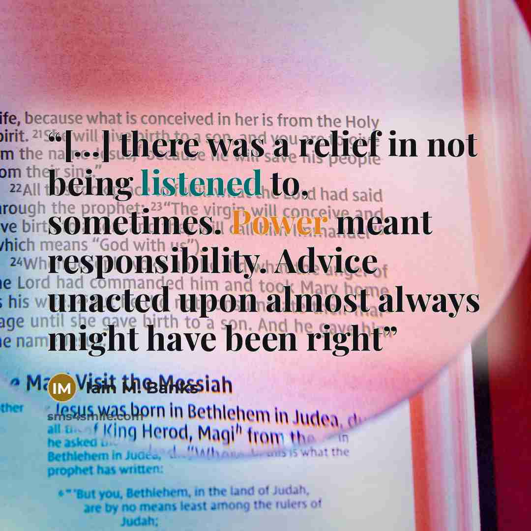 “[...] there was a relief in not being listened to, sometimes. Power meant responsibility. Advice unacted upon almost always might have been right” quote by Iain M. Banks