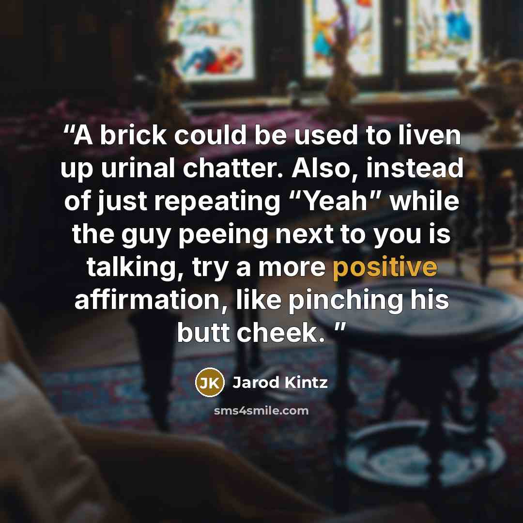 “A brick could be used to liven up urinal chatter. Also, instead of just repeating “Yeah” while the guy peeing next to you is talking, try a more positive affirmation, like pinching his butt cheek.” quote by Jarod Kintz