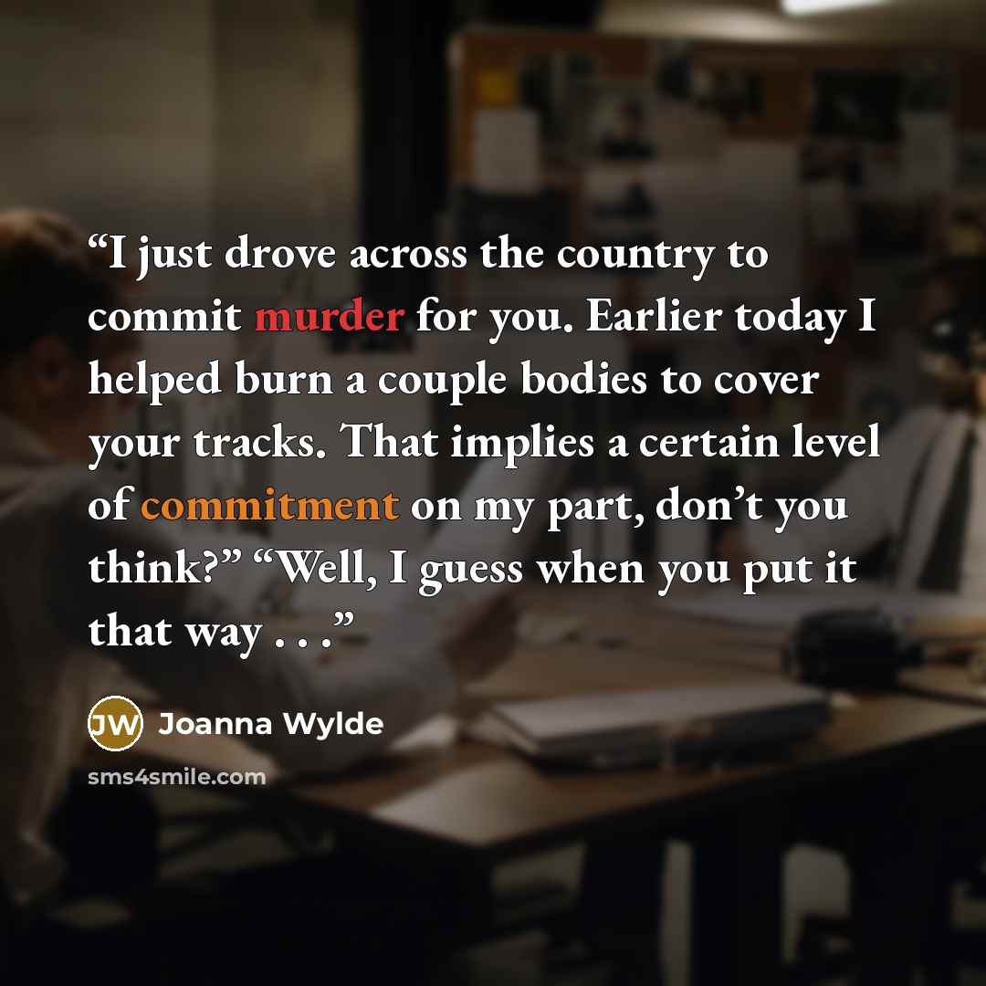 “I just drove across the country to commit murder for you. Earlier today I helped burn a couple bodies to cover your tracks. That implies a certain level of commitment on my part, don’t you think?” “Well, I guess when you put it that way . . .” quote by Joanna Wylde