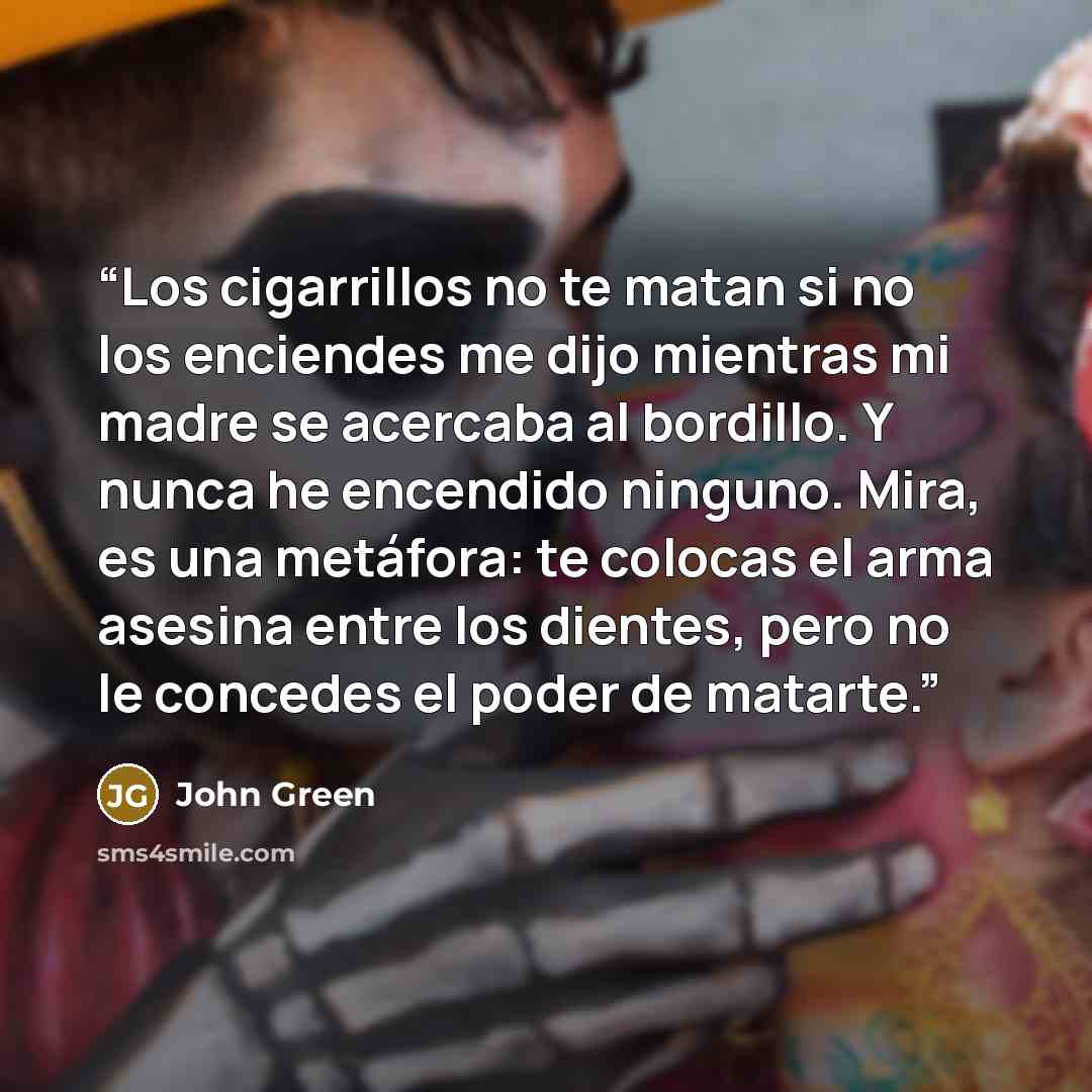 “Los cigarrillos no te matan si no los enciendes me dijo mientras mi madre se acercaba al bordillo. Y nunca he encendido ninguno. Mira, es una metáfora: te colocas el arma asesina entre los dientes, pero no le concedes el poder de matarte.” quote by John Green