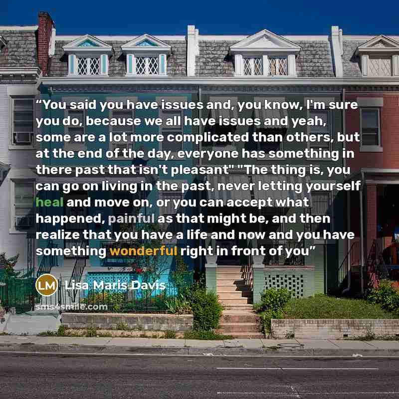 “You said you have issues and, you know, I'm sure you do, because we all have issues and yeah, some are a lot more complicated than others, but at the end of the day, everyone has something in there past that isn't pleasant" "The thing is, you can go on living in the past, never letting yourself…” quote by Lisa Maris Davis