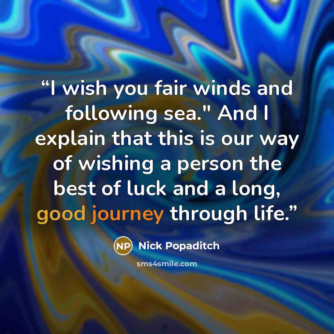 “I wish you fair winds and following sea." And I explain that this is our way of wishing a person the best of luck and a long, good journey through life.” quote by Nick Popaditch