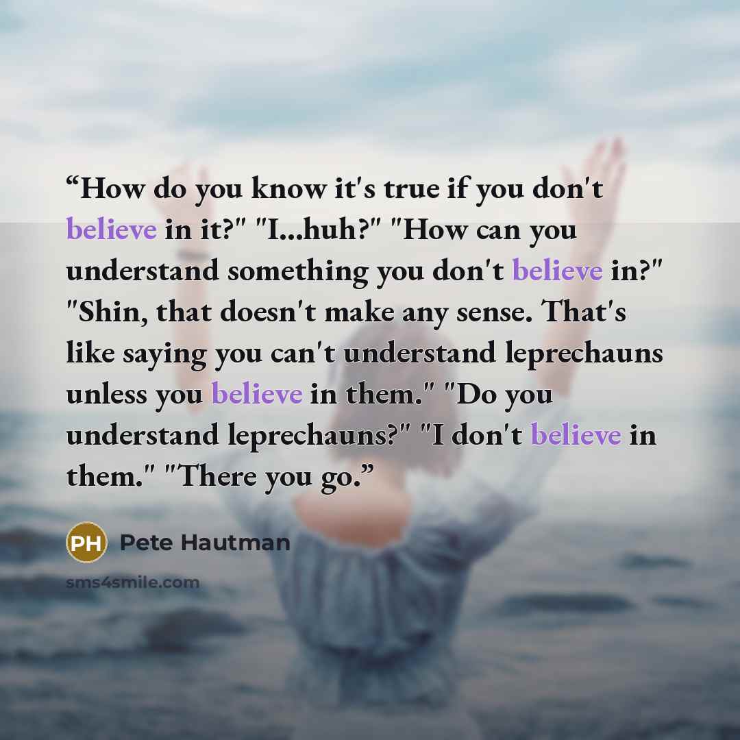 “How do you know it's true if you don't believe in it?" "I...huh?" "How can you understand something you don't believe in?" "Shin, that doesn't make any sense. That's like saying you can't understand leprechauns unless you believe in them." "Do you understand leprechauns?" "I don't believe in…” quote by Pete Hautman