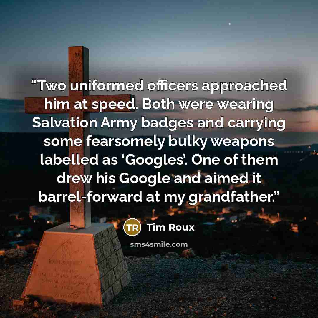 “Two uniformed officers approached him at speed. Both were wearing Salvation Army badges and carrying some fearsomely bulky weapons labelled as ‘Googles’. One of them drew his Google and aimed it barrel-forward at my grandfather.” quote by Tim Roux