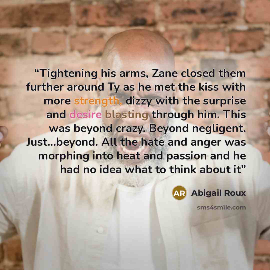 “Tightening his arms, Zane closed them further around Ty as he met the kiss with more strength, dizzy with the surprise and desire blasting through him. This was beyond crazy. Beyond negligent. Just...beyond. All the hate and anger was morphing into heat and passion and he had no idea what to think…” quote by Abigail Roux