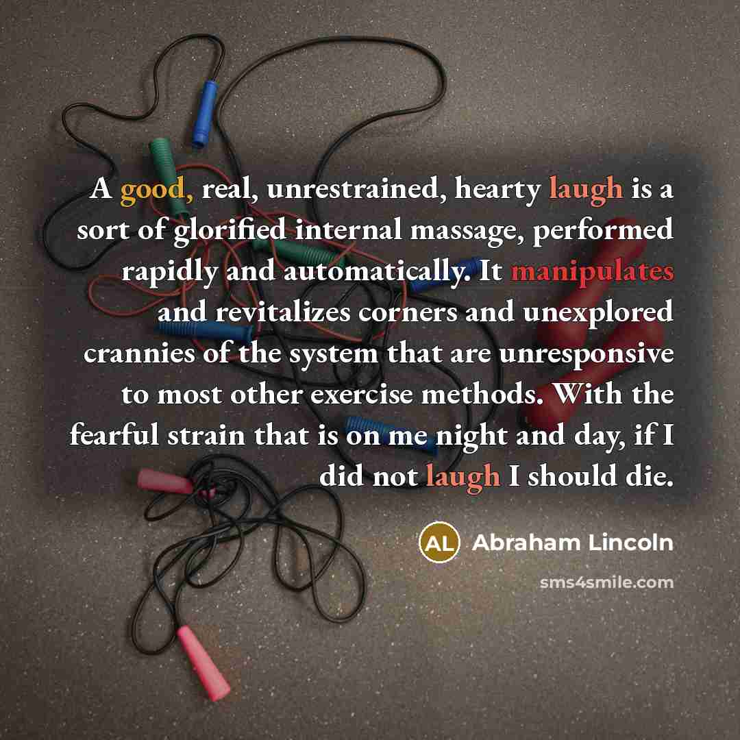 “A good, real, unrestrained, hearty laugh is a sort of glorified internal massage, performed rapidly and automatically. It manipulates and revitalizes corners and unexplored crannies of the system that are unresponsive to most other exercise methods. With the fearful strain that is on me night and…” quote by Abraham Lincoln