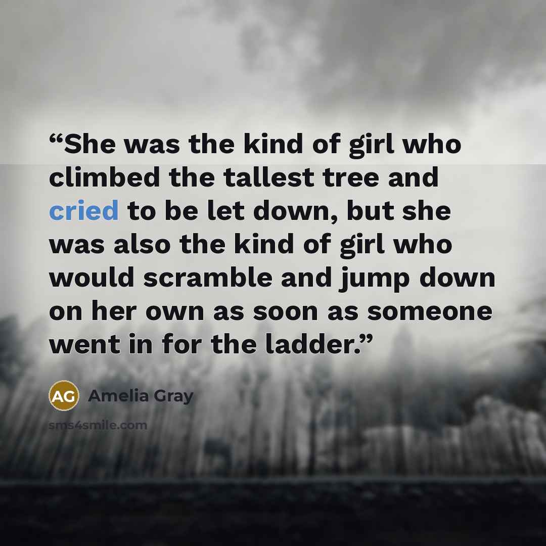 “She was the kind of girl who climbed the tallest tree and cried to be let down, but she was also the kind of girl who would scramble and jump down on her own as soon as someone went in for the ladder.” quote by Amelia Gray