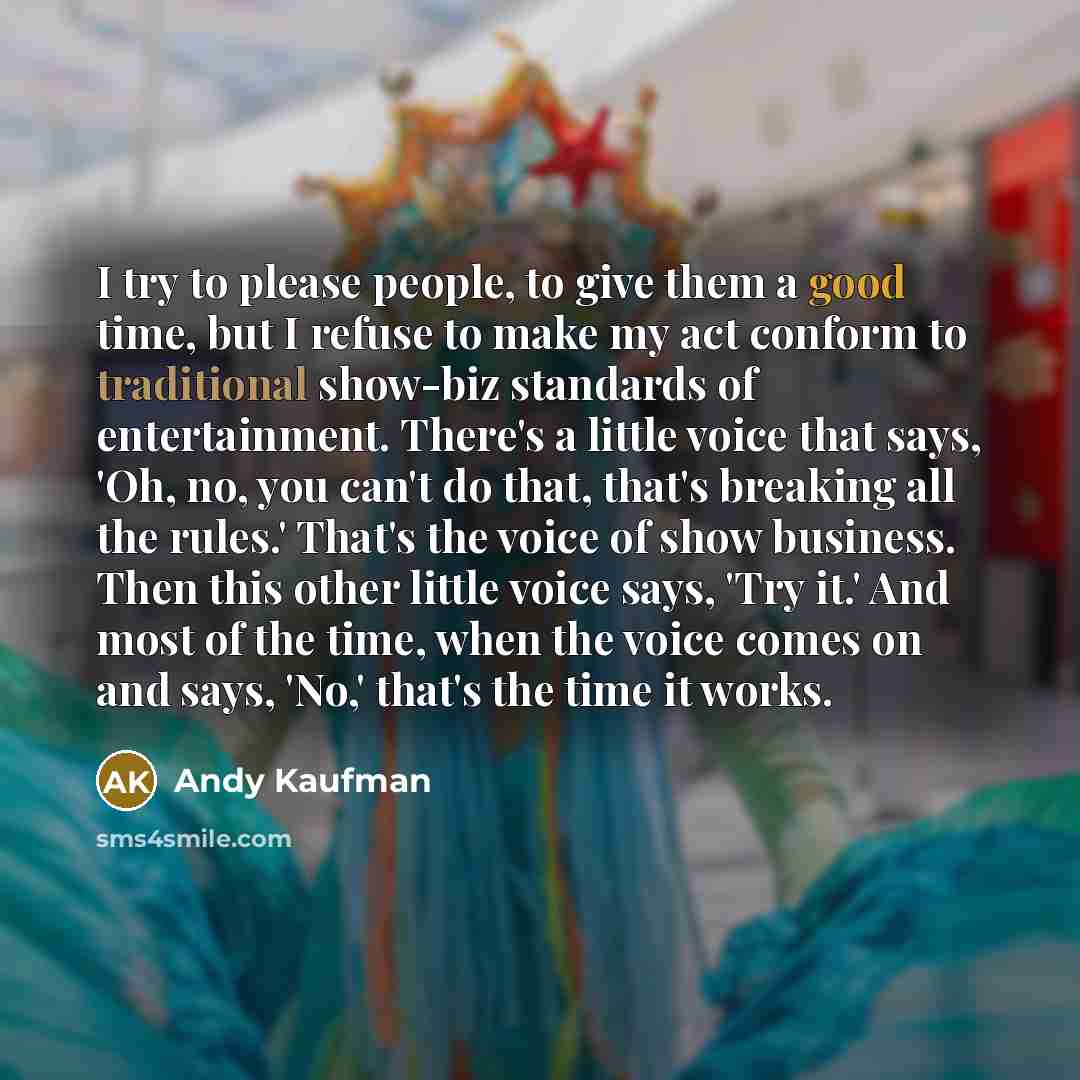 “I try to please people, to give them a good time, but I refuse to make my act conform to traditional show-biz standards of entertainment. There's a little voice that says, 'Oh, no, you can't do that, that's breaking all the rules.' That's the voice of show business. Then this other little voice…” quote by Andy Kaufman