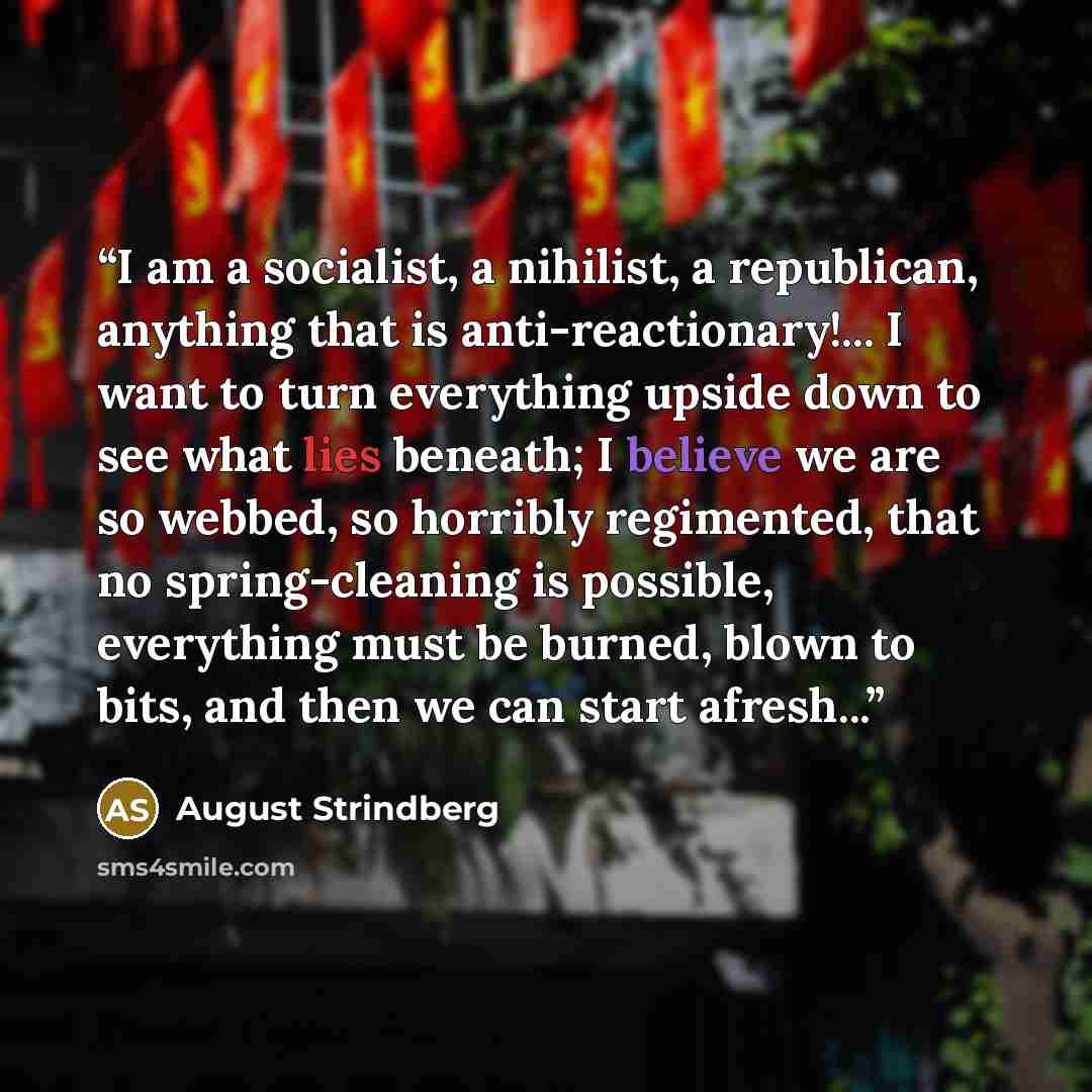 “I am a socialist, a nihilist, a republican, anything that is anti-reactionary!... I want to turn everything upside down to see what lies beneath; I believe we are so webbed, so horribly regimented, that no spring-cleaning is possible, everything must be burned, blown to bits, and then we can start…” quote by August Strindberg