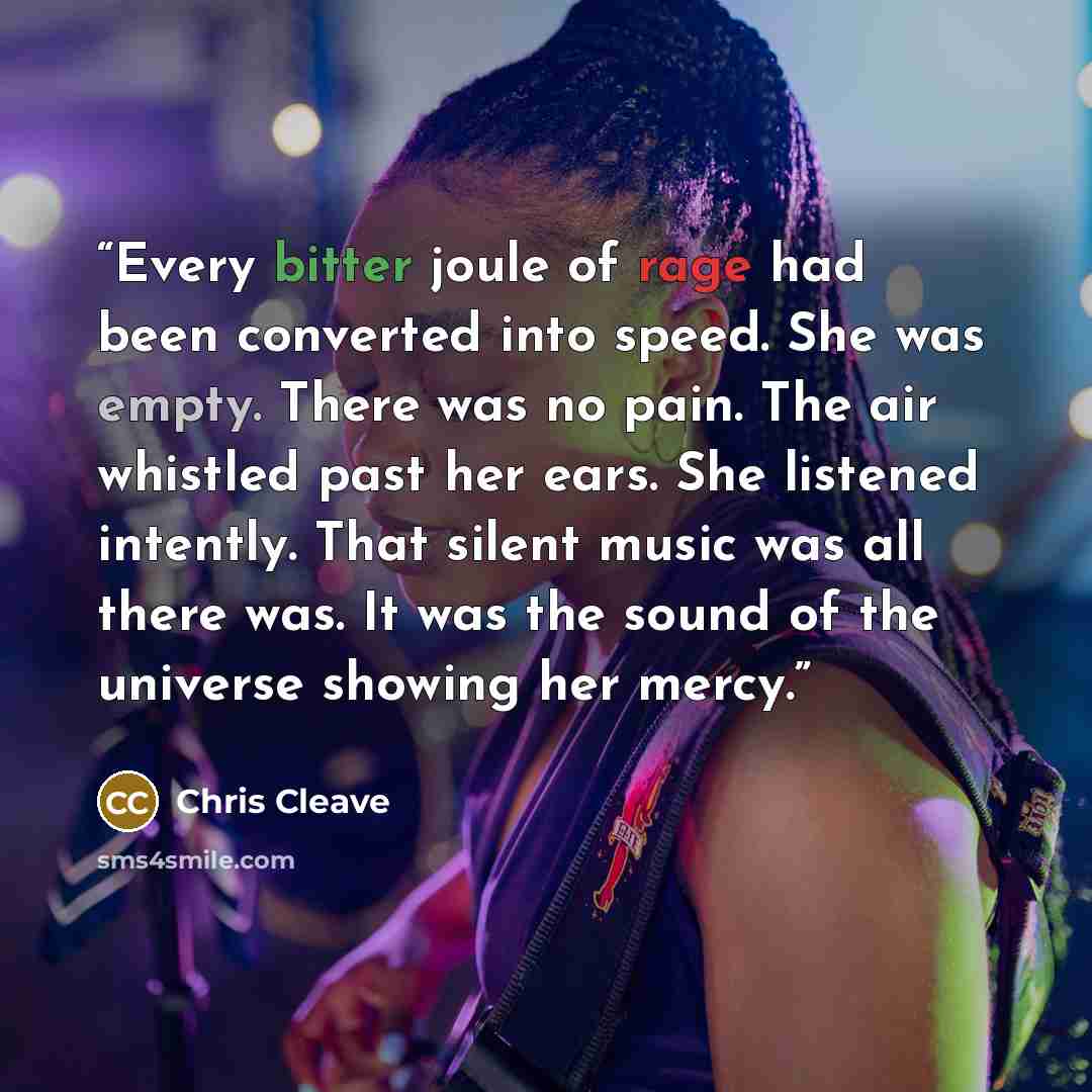 “Every bitter joule of rage had been converted into speed. She was empty. There was no pain. The air whistled past her ears. She listened intently. That silent music was all there was. It was the sound of the universe showing her mercy.” quote by Chris Cleave