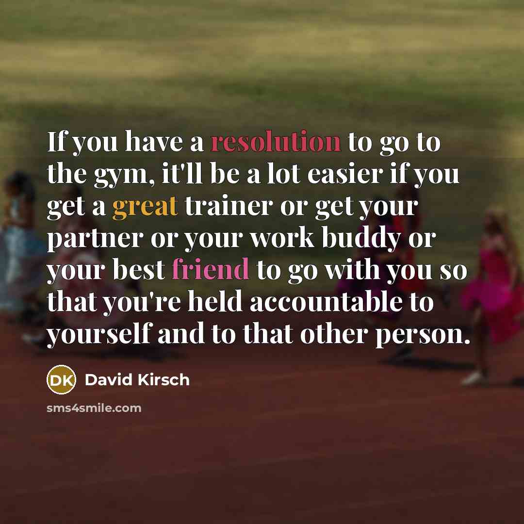 “If you have a resolution to go to the gym, it'll be a lot easier if you get a great trainer or get your partner or your work buddy or your best friend to go with you so that you're held accountable to yourself and to that other person.” quote by David Kirsch