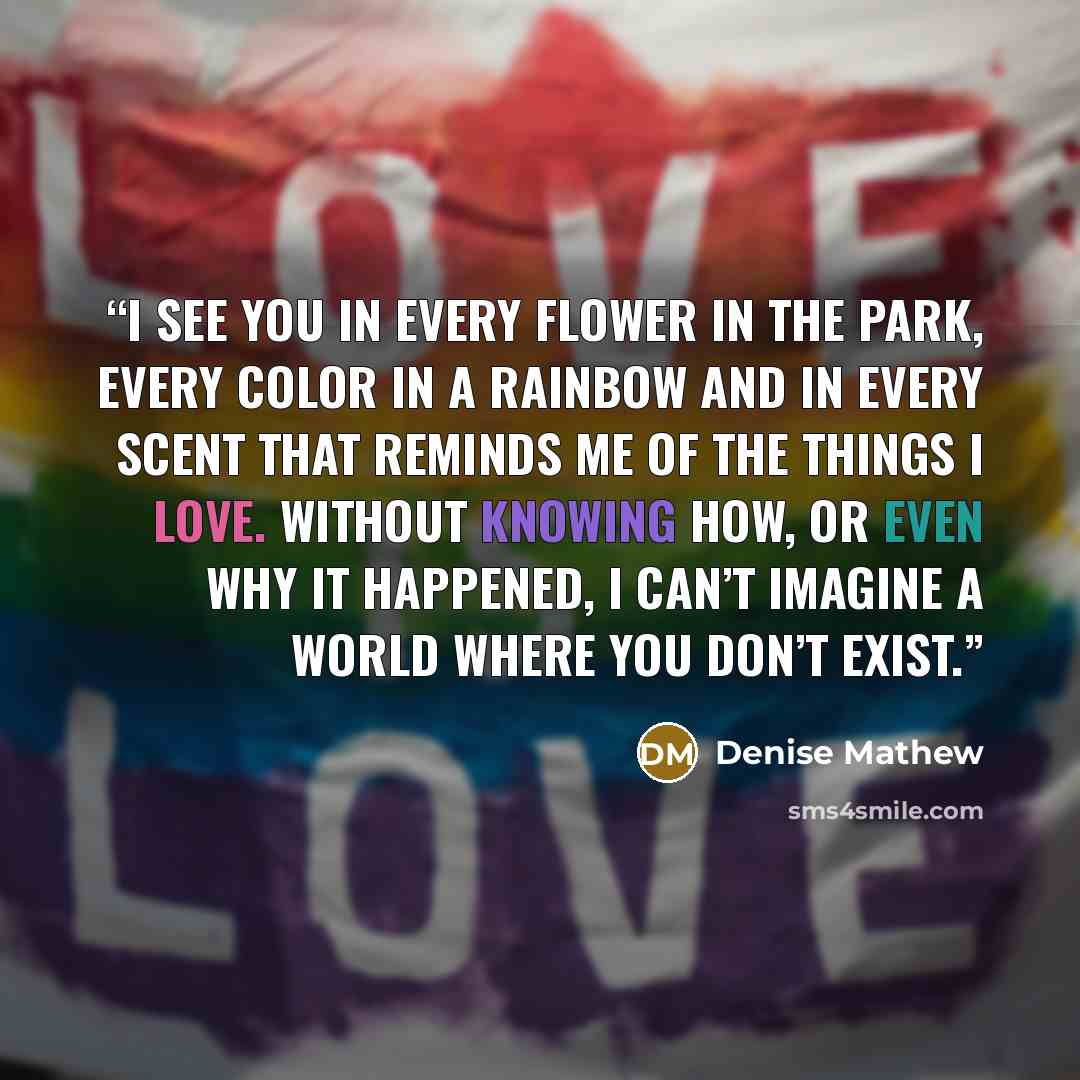 “I see you in every flower in the park, every color in a rainbow and in every scent that reminds me of the things I love. Without knowing how, or even why it happened, I can’t imagine a world where you don’t exist.” quote by Denise Mathew