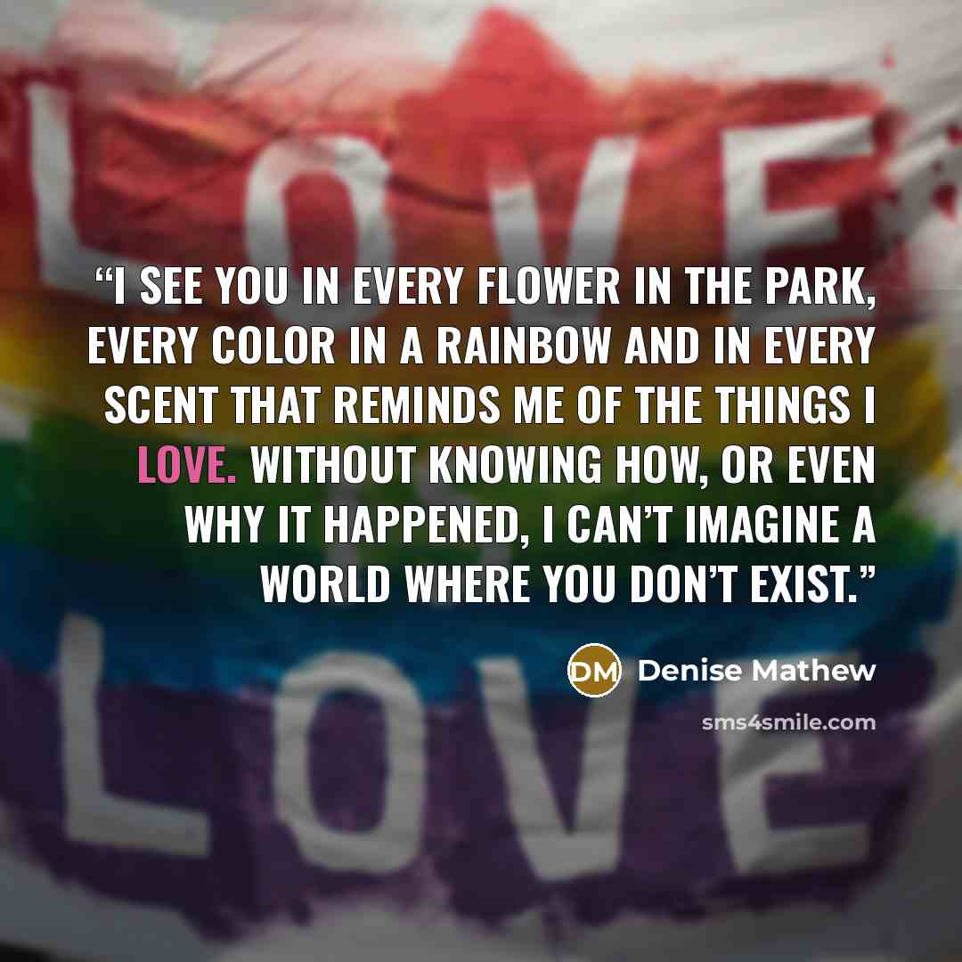 “I see you in every flower in the park, every color in a rainbow and in every scent that reminds me of the things I love. Without knowing how, or even why it happened, I can’t imagine a world where you don’t exist.” quote by Denise Mathew
