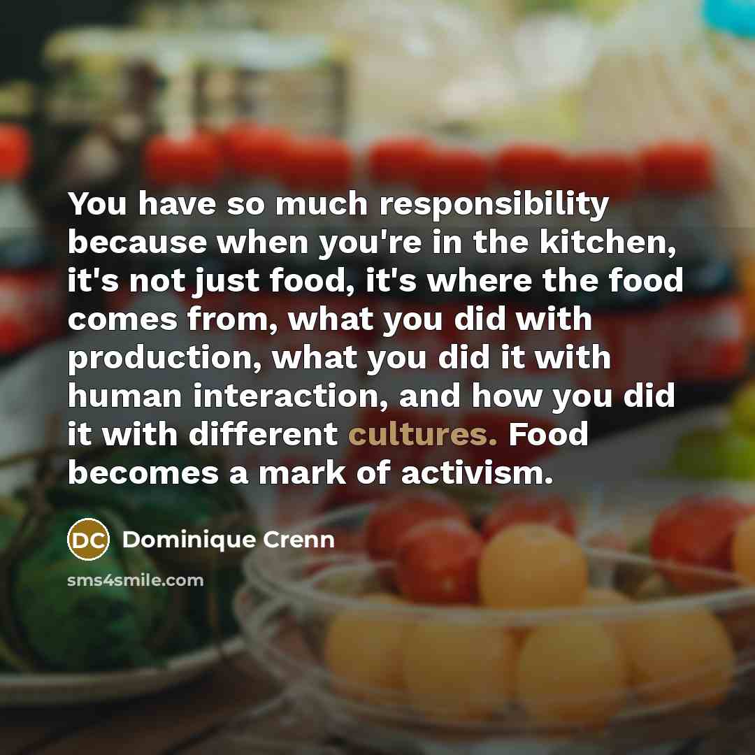 “You have so much responsibility because when you're in the kitchen, it's not just food, it's where the food comes from, what you did with production, what you did it with human interaction, and how you did it with different cultures. Food becomes a mark of activism.” quote by Dominique Crenn