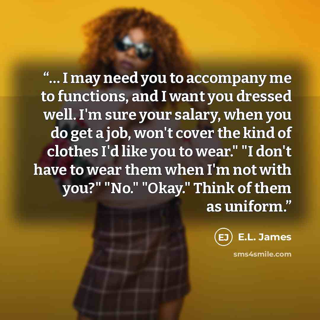 “… I may need you to accompany me to functions, and I want you dressed well. I'm sure your salary, when you do get a job, won't cover the kind of clothes I'd like you to wear." "I don't have to wear them when I'm not with you?" "No." "Okay." Think of them as uniform.” quote by E.L. James